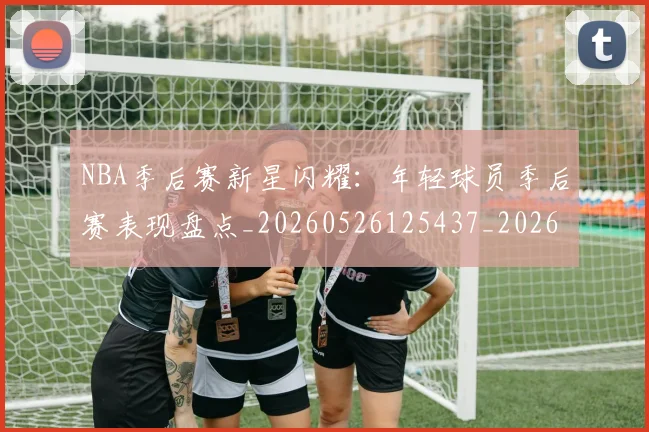 NBA季后赛新星闪耀：年轻球员季后赛表现盘点_20260526125437_20260702165038