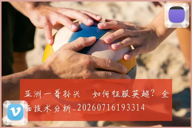 亚洲一哥孙兴慜如何征服英超？全面技术分析_20260716193314