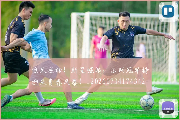 惊天逆转!新星崛起,法网冠军榜迎来青春风暴!_20260704174342