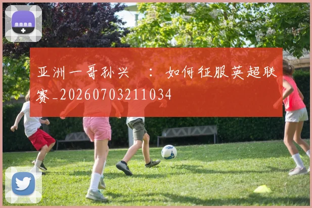 亚洲一哥孙兴慜：如何征服英超联赛_20260703211034