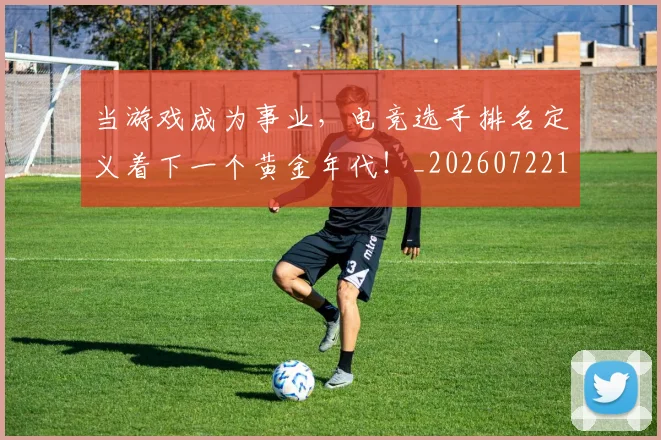 当游戏成为事业,电竞选手排名定义着下一个黄金年代!_20260722155622