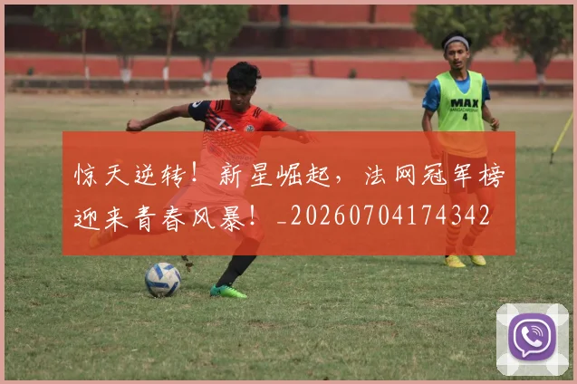 惊天逆转!新星崛起,法网冠军榜迎来青春风暴!_20260704174342