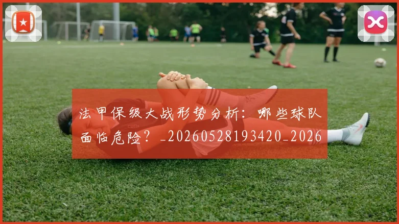 法甲保级大战形势分析：哪些球队面临危险？_20260528193420_20260707153116