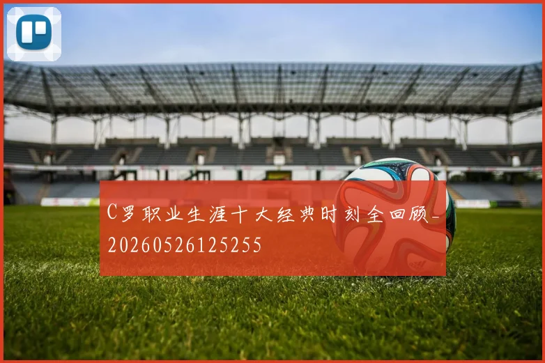 C罗职业生涯十大经典时刻全回顾_20260526125255