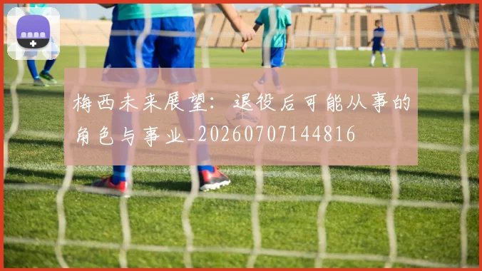 梅西未来展望：退役后可能从事的角色与事业_20260707144816