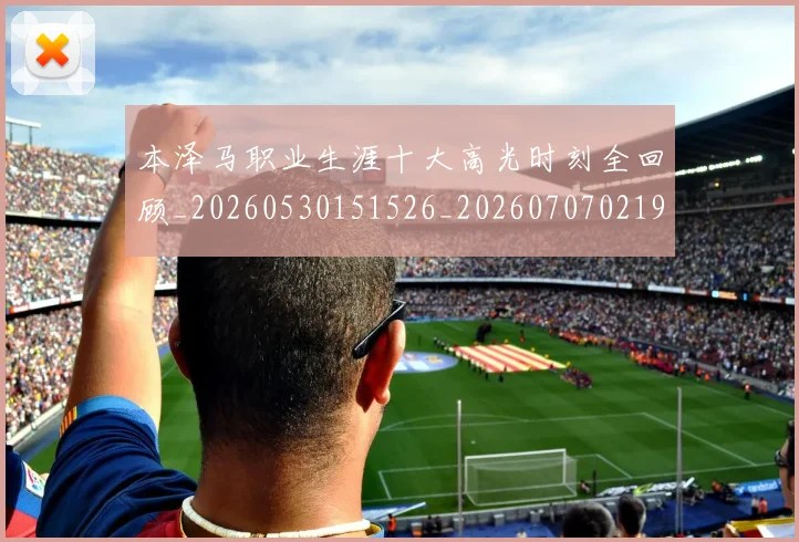 本泽马职业生涯十大高光时刻全回顾_20260530151526_20260707021941