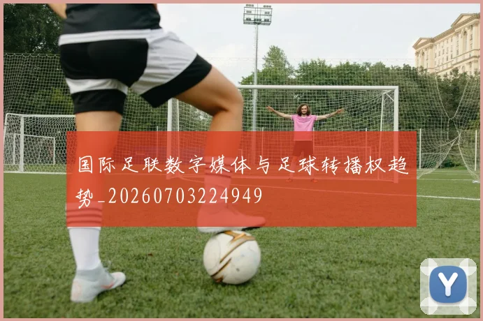 国际足联数字媒体与足球转播权趋势_20260703224949