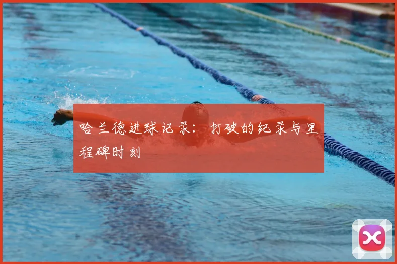 哈兰德进球记录：打破的纪录与里程碑时刻